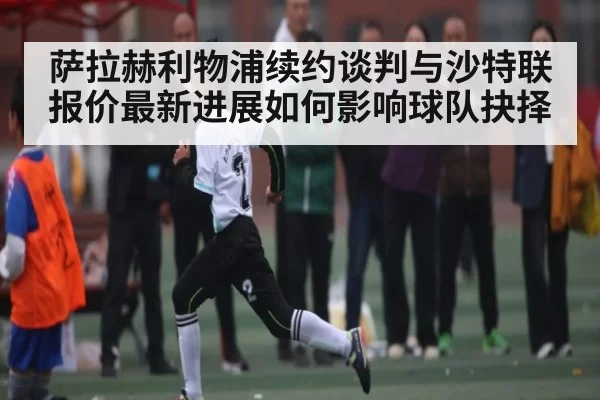 萨拉赫利物浦续约谈判与沙特联报价最新进展如何影响球队抉择